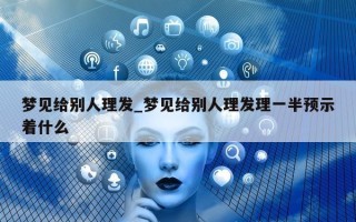 梦见给别人理发_梦见给别人理发理一半预示着什么