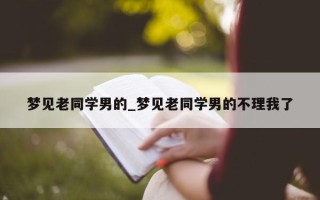 梦见老同学男的_梦见老同学男的不理我了