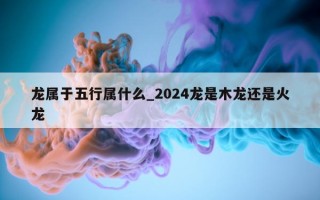 龙属于五行属什么_2024 龙是木龙还是火龙