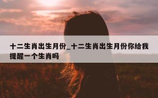 十二生肖出生月份_十二生肖出生月份你给我提醒一个生肖吗