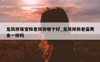 龙凤祥珠宝和老凤祥哪个好_龙凤祥和老庙黄金一样吗