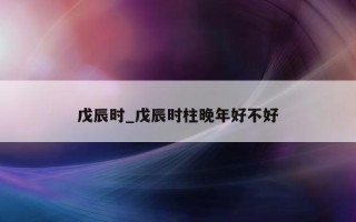 戊辰时_戊辰时柱晚年好不好