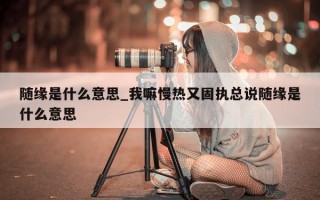 随缘是什么意思_我嘛慢热又固执总说随缘是什么意思