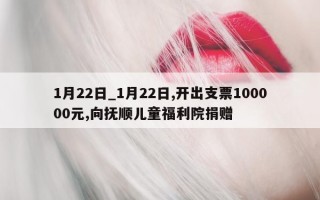 1 月 22 日_1 月 22 日, 开出支票 100000 元, 向抚顺儿童福利院捐赠