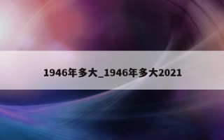 1946 年多大_1946 年多大 2021