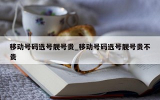 移动号码选号靓号贵_移动号码选号靓号贵不贵