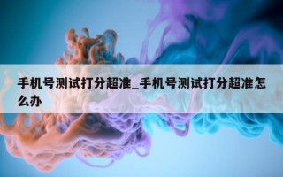 手机号测试打分超准_手机号测试打分超准怎么办