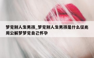 梦见别人生男孩_梦见别人生男孩是什么征兆周公解梦梦见自己怀孕