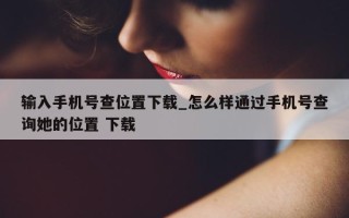 输入手机号查位置下载_怎么样通过手机号查询她的位置 下载