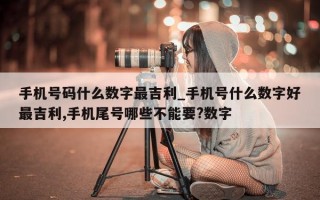 手机号码什么数字最吉利_手机号什么数字好最吉利, 手机尾号哪些不能要? 数字