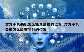 对方手机关机怎么能查到他的位置_对方手机关机怎么能查到他的位置