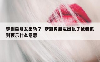 梦到男朋友出轨了_梦到男朋友出轨了被我抓到预示什么意思