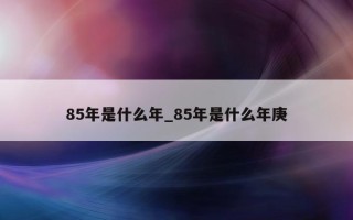 85 年是什么年_85 年是什么年庚