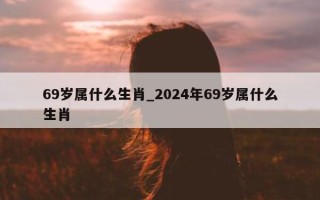 69 岁属什么生肖_2024 年 69 岁属什么生肖