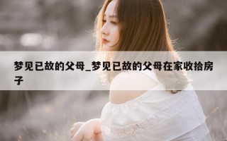 梦见已故的父母_梦见已故的父母在家收拾房子