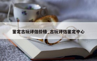 鉴定古玩评估价格_古玩评估鉴定中心