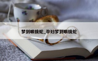 梦到眼镜蛇_孕妇梦到眼镜蛇