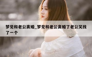 梦见和老公离婚_梦见和老公离婚了老公又找了一个