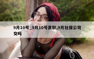 9 月 10 号_9 月 10 号离职,9 月社保公司交吗