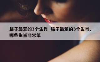 脑子最笨的3个生肖_脑子最笨的3个生肖,哪些生肖非常笨