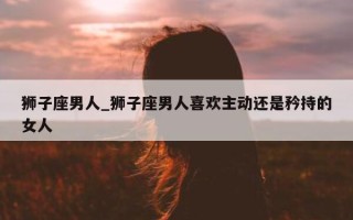 狮子座男人_狮子座男人喜欢主动还是矜持的女人