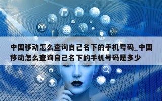 中国移动怎么查询自己名下的手机号码_中国移动怎么查询自己名下的手机号码是多少