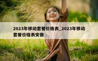 2023 年移动套餐价格表_2023 年移动套餐价格表安徽