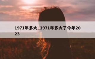 1971 年多大_1971 年多大了今年 2023