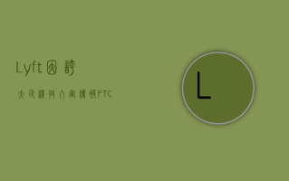 Lyft因夸大司机收入宣传被FTC罚款210万美元