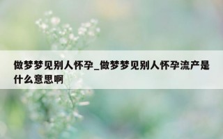 做梦梦见别人怀孕_做梦梦见别人怀孕流产是什么意思啊