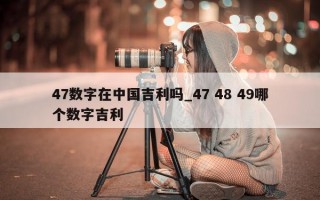 47 数字在中国吉利吗_47 48 49 哪个数字吉利