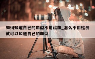 如何知道自己的血型不用验血_怎么不用检测就可以知道自己的血型