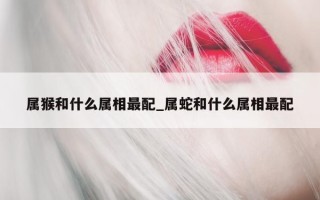 属猴和什么属相最配_属蛇和什么属相最配