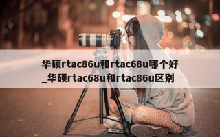 华硕 rtac86u 和 rtac68u 哪个好_华硕 rtac68u 和 rtac86u 区别