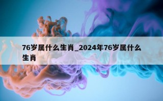 76 岁属什么生肖_2024 年 76 岁属什么生肖