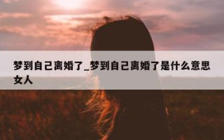 梦到自己离婚了_梦到自己离婚了是什么意思女人