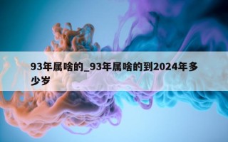 93 年属啥的_93 年属啥的到 2024 年多少岁