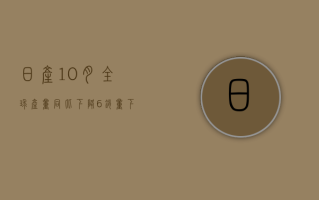 日产10月全球产量同比下降6%，销量下降3%