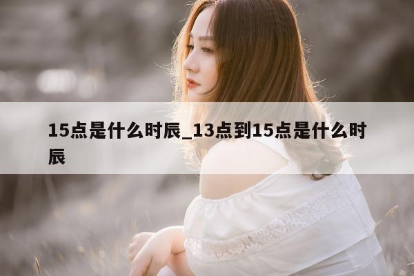 15 点是什么时辰_13 点到 15 点是什么时辰 - 第 1 张图片 - 小城生活