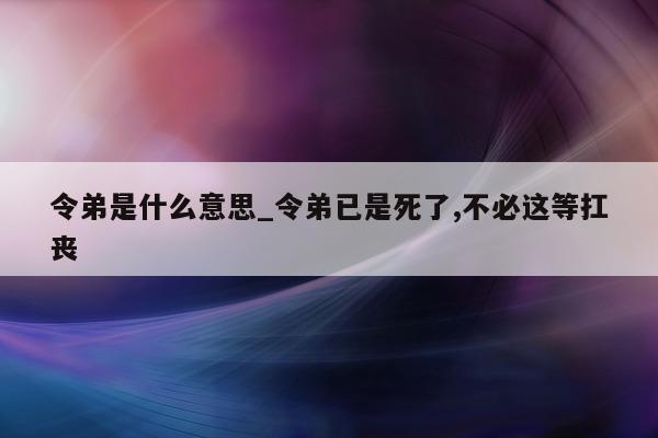 令弟是什么意思_令弟已是死了, 不必这等扛丧 - 第 1 张图片 - 小城生活