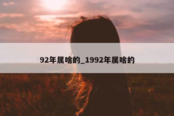 92 年属啥的_1992 年属啥的 - 第 1 张图片 - 小城生活