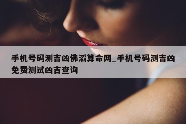 手机号码测吉凶佛滔算命网_手机号码测吉凶免费测试凶吉查询 - 第 1 张图片 - 小城生活