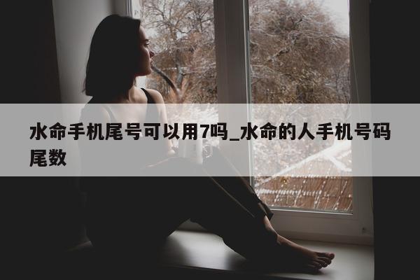 水命手机尾号可以用 7 吗_水命的人手机号码尾数 - 第 1 张图片 - 小城生活