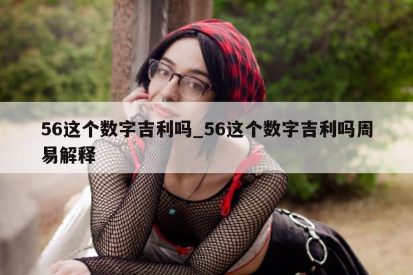 56 这个数字吉利吗_56 这个数字吉利吗周易解释 - 第 1 张图片 - 小城生活