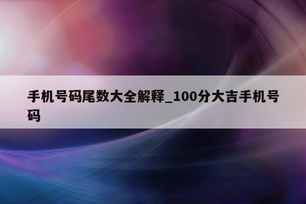 手机号码尾数大全解释_100 分大吉手机号码 - 第 1 张图片 - 小城生活