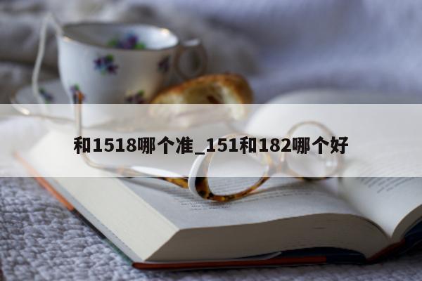 和 1518 哪个准_151 和 182 哪个好 - 第 1 张图片 - 小城生活