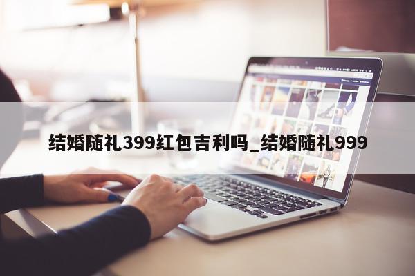 结婚随礼 399 红包吉利吗_结婚随礼 999- 第 1 张图片 - 小城生活