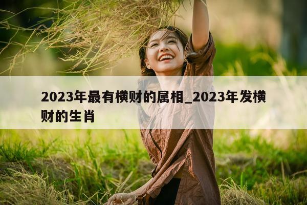 2023 年最有横财的属相_2023 年发横财的生肖 - 第 1 张图片 - 小城生活