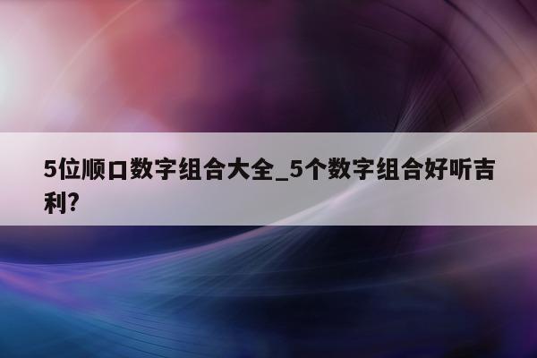 5 位顺口数字组合大全_5 个数字组合好听吉利?- 第 1 张图片 - 小城生活