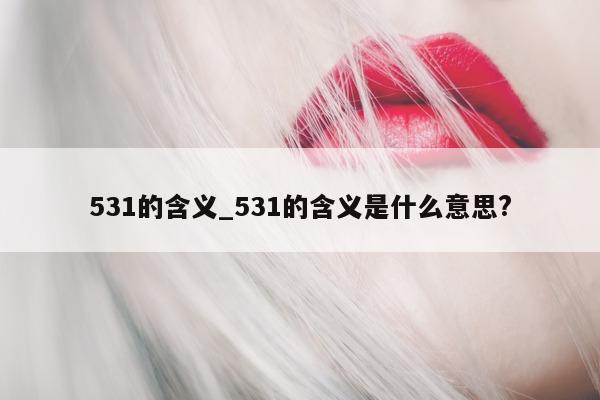 531 的含义_531 的含义是什么意思?- 第 1 张图片 - 小城生活